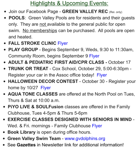 Highlights & Upcoming Events: •	Join our Facebook Page - GREEN VALLEY REC (Rei. only) •	POOLS:  Green Valley Pools are for residents and their guests only.  They are not available to the general public for open swim.  No memberships can be purchased.  All pools are open and heated. •	FALL STROKE CLINIC Flyer •	PLAY GROUP - Begins September 9, Weds, 9:30 to 11:30am, Community Room, begins September 9 Flyer •	ADULT & PEDIATRIC FIRST AID/CPR CLASS - October 17 •	TRUNK OR TREAT - Cox School, October 29, 5:00-6:30pm - Register your car in the Assoc office today!  Flyer •	HALLOWEEN DECOR CONTEST - October 30 - Register your home by 10/27  Flyer •	AQUA TONE CLASSES are offered at the North Pool on Tues, Thurs & Sat at 10:00 a.m.  •	PiYO LIVE & SOULFusion classes are offered in the Family Clubhouse, Tues 4-5pm & Thurs 5-6pm •	EXERCISE CLASSES DESIGNED WITH SENIORS IN MIND - Wed. & Fri. mornings - Family Clubhouse Flyer •	Book Library is open during office hours. •	Green Valley Swim Team - www.gvdolphins.org   •	See Gazettes in Newsletter link for additional information!